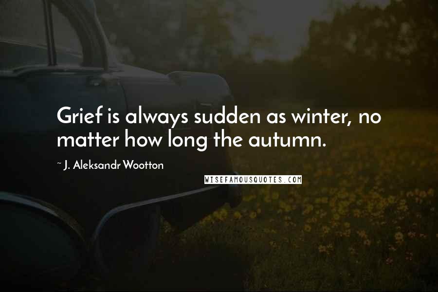 J. Aleksandr Wootton Quotes: Grief is always sudden as winter, no matter how long the autumn.