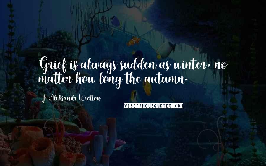 J. Aleksandr Wootton Quotes: Grief is always sudden as winter, no matter how long the autumn.