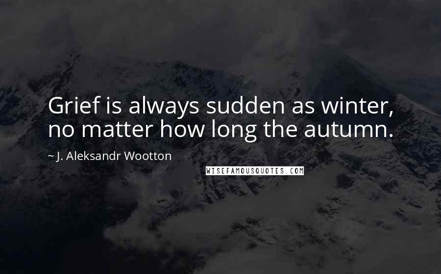 J. Aleksandr Wootton Quotes: Grief is always sudden as winter, no matter how long the autumn.