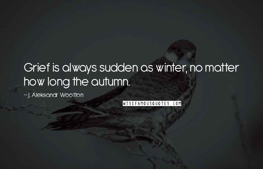 J. Aleksandr Wootton Quotes: Grief is always sudden as winter, no matter how long the autumn.