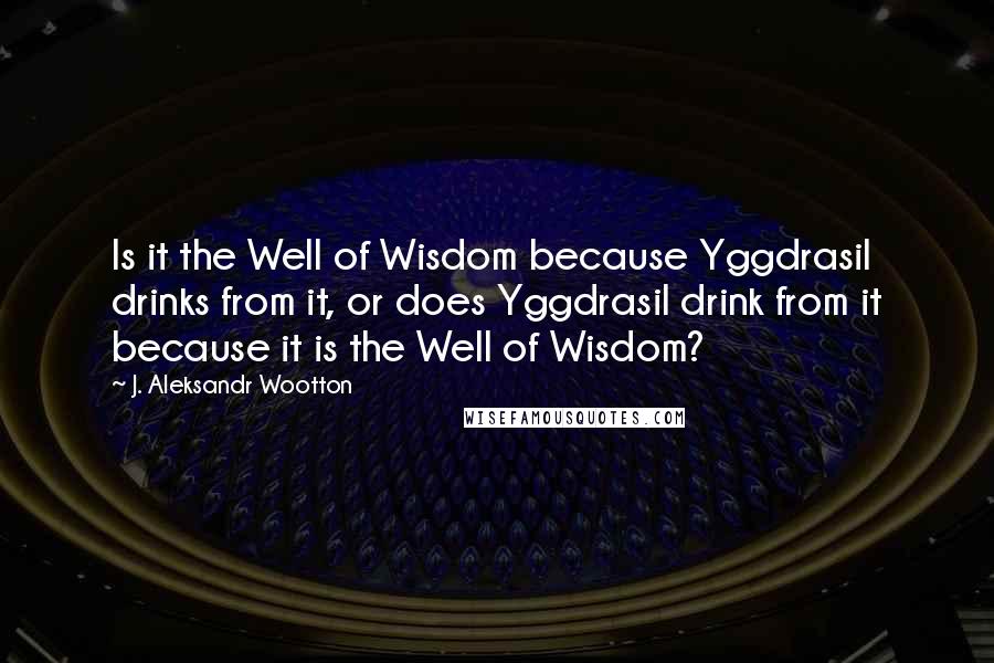 J. Aleksandr Wootton Quotes: Is it the Well of Wisdom because Yggdrasil drinks from it, or does Yggdrasil drink from it because it is the Well of Wisdom?