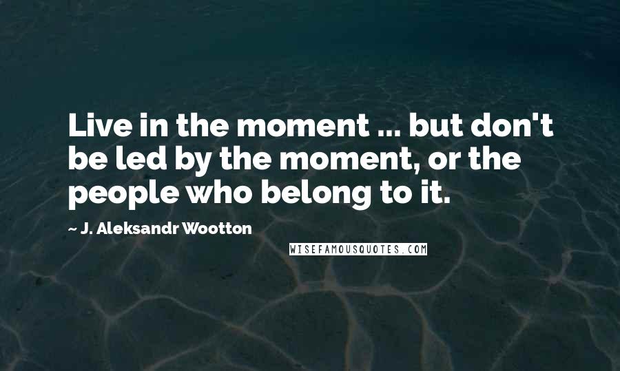 J. Aleksandr Wootton Quotes: Live in the moment ... but don't be led by the moment, or the people who belong to it.