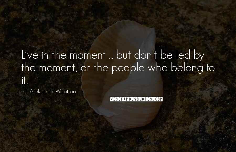 J. Aleksandr Wootton Quotes: Live in the moment ... but don't be led by the moment, or the people who belong to it.