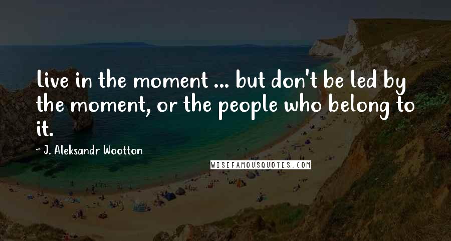 J. Aleksandr Wootton Quotes: Live in the moment ... but don't be led by the moment, or the people who belong to it.