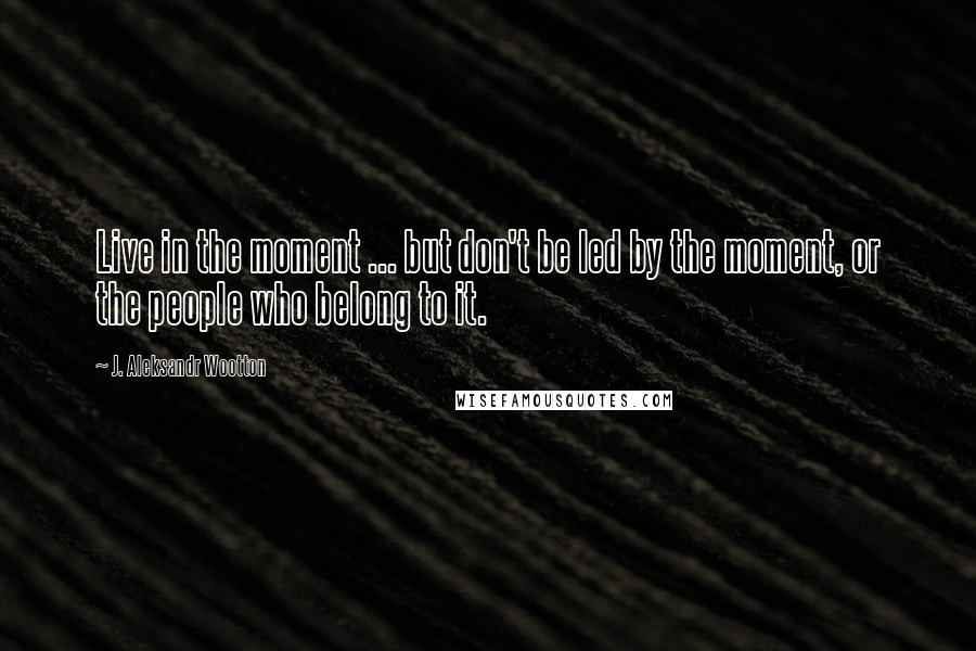 J. Aleksandr Wootton Quotes: Live in the moment ... but don't be led by the moment, or the people who belong to it.