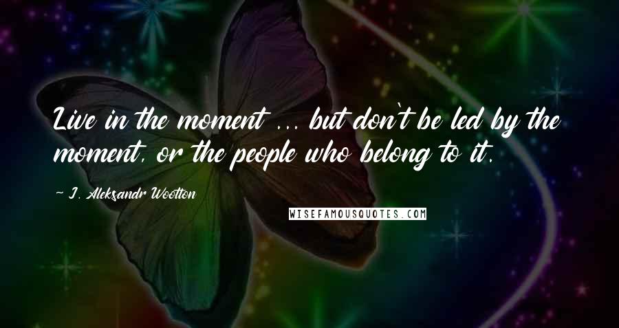 J. Aleksandr Wootton Quotes: Live in the moment ... but don't be led by the moment, or the people who belong to it.
