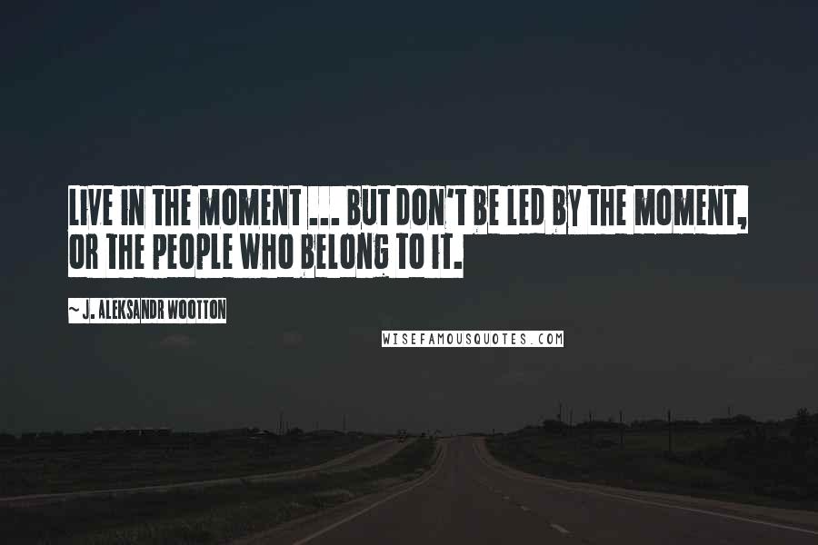 J. Aleksandr Wootton Quotes: Live in the moment ... but don't be led by the moment, or the people who belong to it.