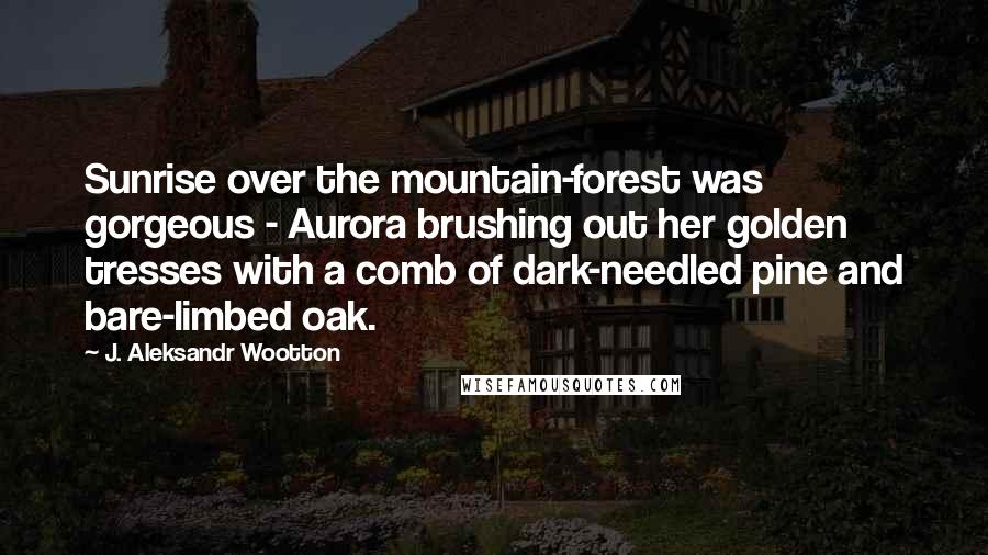 J. Aleksandr Wootton Quotes: Sunrise over the mountain-forest was gorgeous - Aurora brushing out her golden tresses with a comb of dark-needled pine and bare-limbed oak.