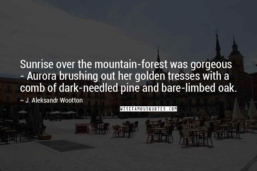 J. Aleksandr Wootton Quotes: Sunrise over the mountain-forest was gorgeous - Aurora brushing out her golden tresses with a comb of dark-needled pine and bare-limbed oak.