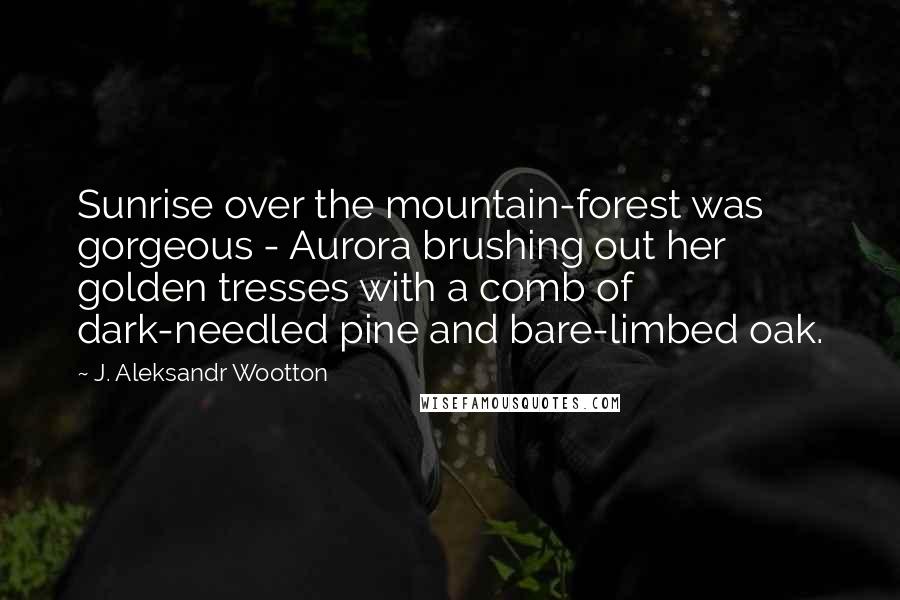 J. Aleksandr Wootton Quotes: Sunrise over the mountain-forest was gorgeous - Aurora brushing out her golden tresses with a comb of dark-needled pine and bare-limbed oak.