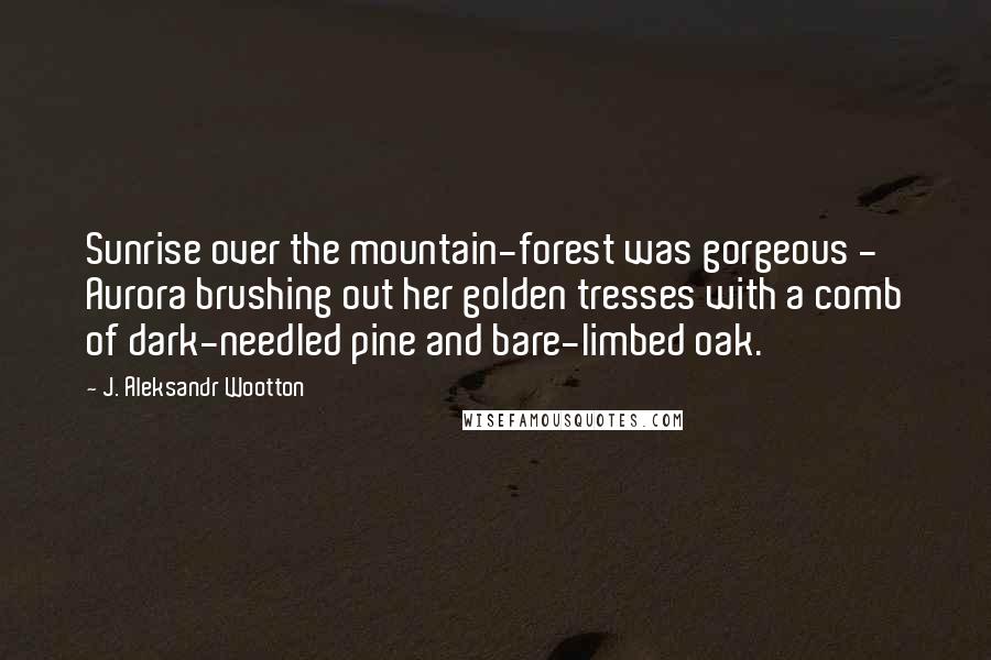 J. Aleksandr Wootton Quotes: Sunrise over the mountain-forest was gorgeous - Aurora brushing out her golden tresses with a comb of dark-needled pine and bare-limbed oak.