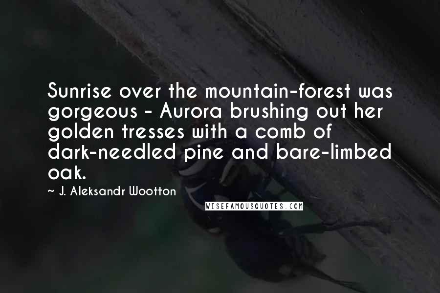 J. Aleksandr Wootton Quotes: Sunrise over the mountain-forest was gorgeous - Aurora brushing out her golden tresses with a comb of dark-needled pine and bare-limbed oak.