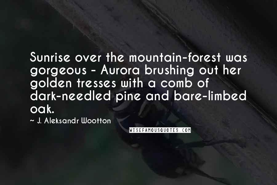 J. Aleksandr Wootton Quotes: Sunrise over the mountain-forest was gorgeous - Aurora brushing out her golden tresses with a comb of dark-needled pine and bare-limbed oak.