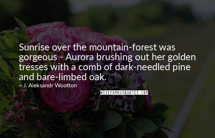 J. Aleksandr Wootton Quotes: Sunrise over the mountain-forest was gorgeous - Aurora brushing out her golden tresses with a comb of dark-needled pine and bare-limbed oak.