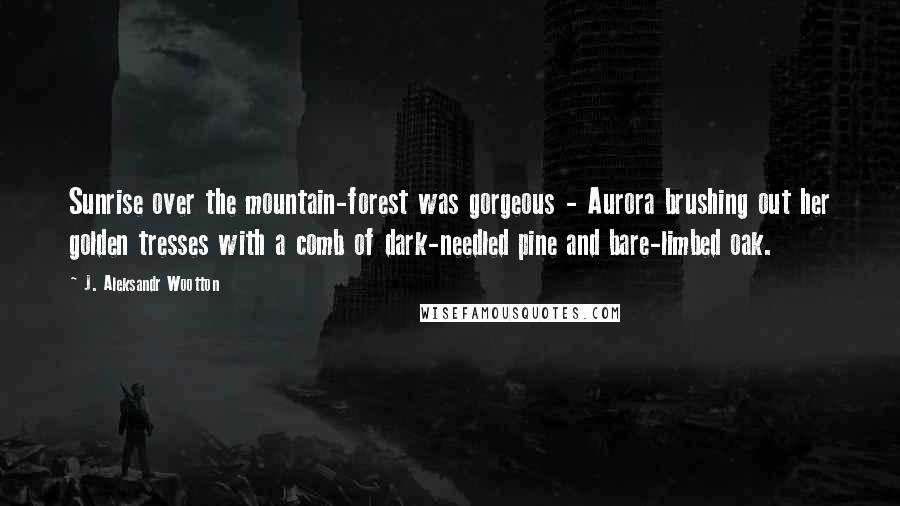 J. Aleksandr Wootton Quotes: Sunrise over the mountain-forest was gorgeous - Aurora brushing out her golden tresses with a comb of dark-needled pine and bare-limbed oak.