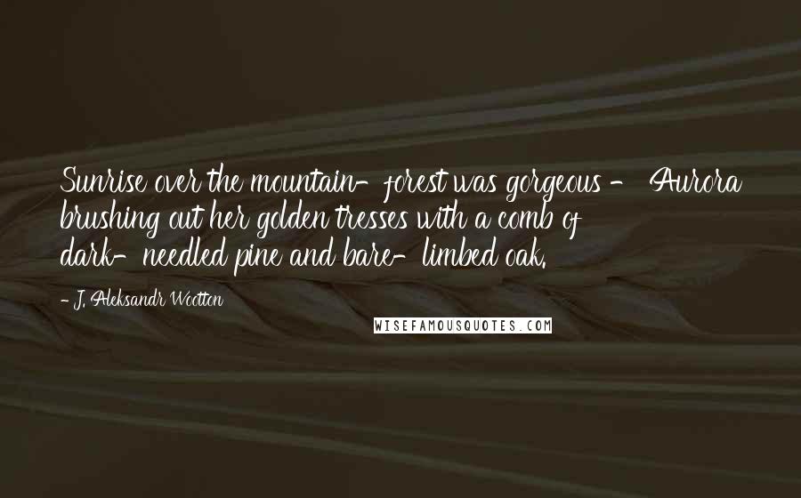 J. Aleksandr Wootton Quotes: Sunrise over the mountain-forest was gorgeous - Aurora brushing out her golden tresses with a comb of dark-needled pine and bare-limbed oak.