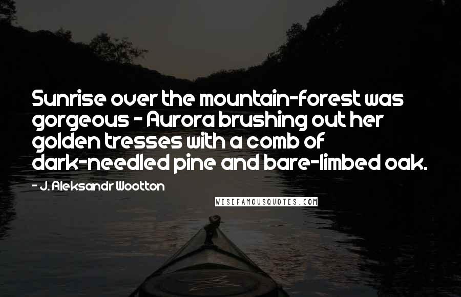 J. Aleksandr Wootton Quotes: Sunrise over the mountain-forest was gorgeous - Aurora brushing out her golden tresses with a comb of dark-needled pine and bare-limbed oak.