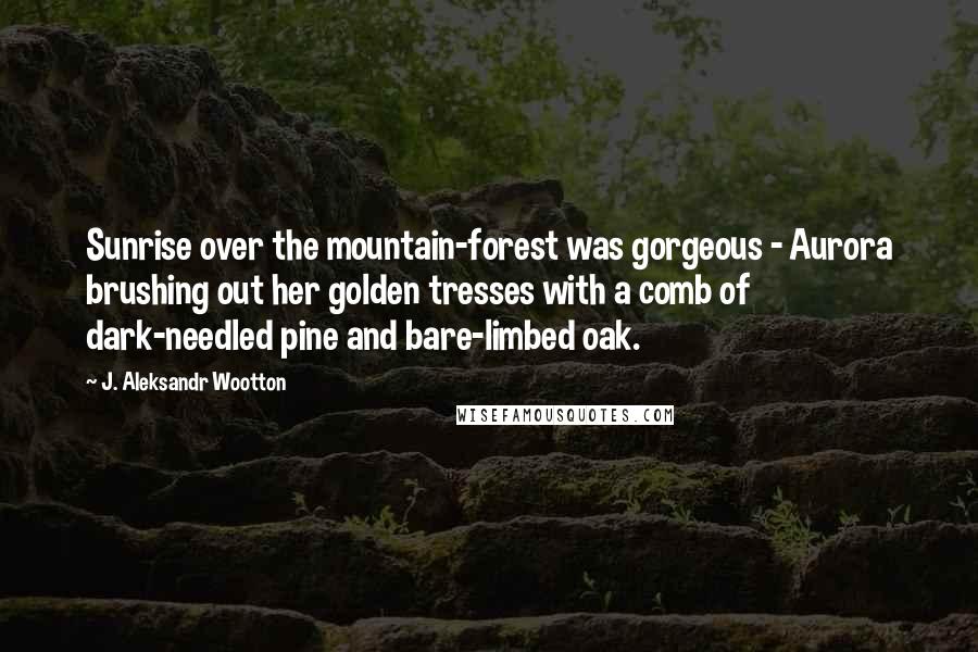 J. Aleksandr Wootton Quotes: Sunrise over the mountain-forest was gorgeous - Aurora brushing out her golden tresses with a comb of dark-needled pine and bare-limbed oak.