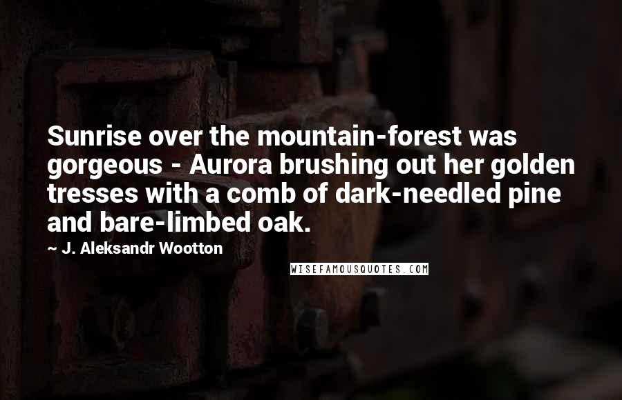 J. Aleksandr Wootton Quotes: Sunrise over the mountain-forest was gorgeous - Aurora brushing out her golden tresses with a comb of dark-needled pine and bare-limbed oak.