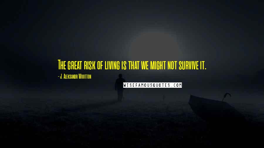 J. Aleksandr Wootton Quotes: The great risk of living is that we might not survive it.