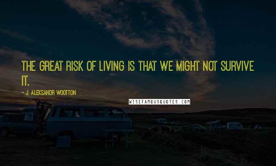 J. Aleksandr Wootton Quotes: The great risk of living is that we might not survive it.