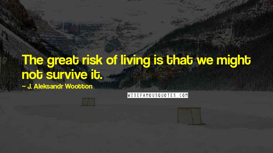 J. Aleksandr Wootton Quotes: The great risk of living is that we might not survive it.