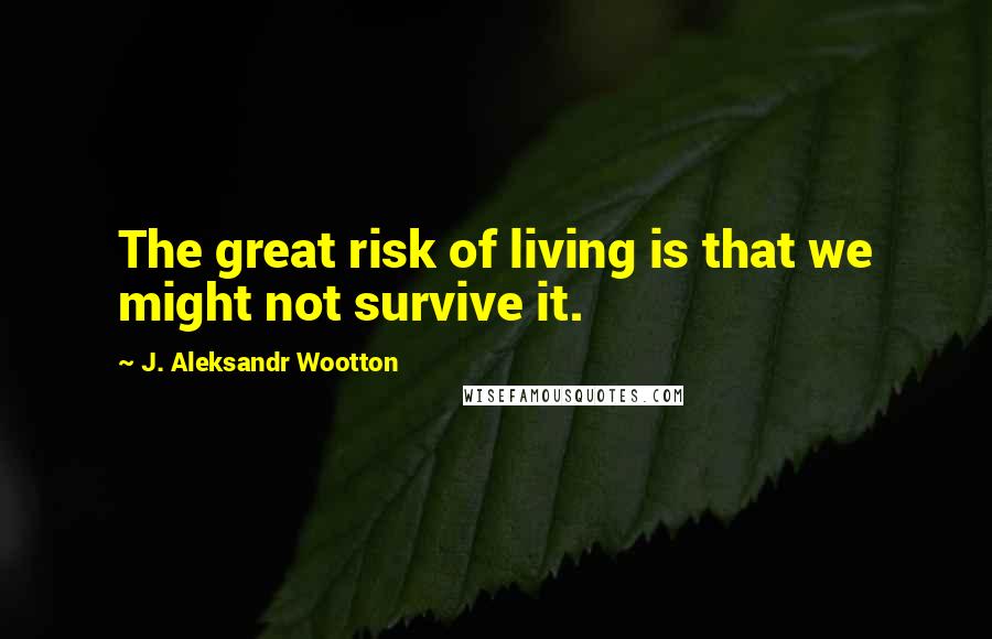 J. Aleksandr Wootton Quotes: The great risk of living is that we might not survive it.