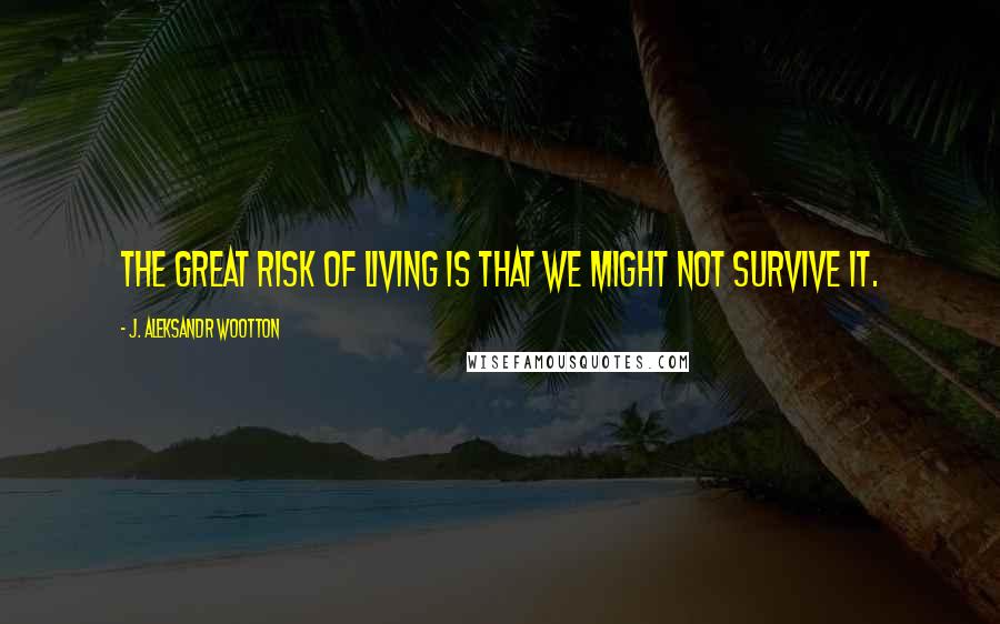 J. Aleksandr Wootton Quotes: The great risk of living is that we might not survive it.