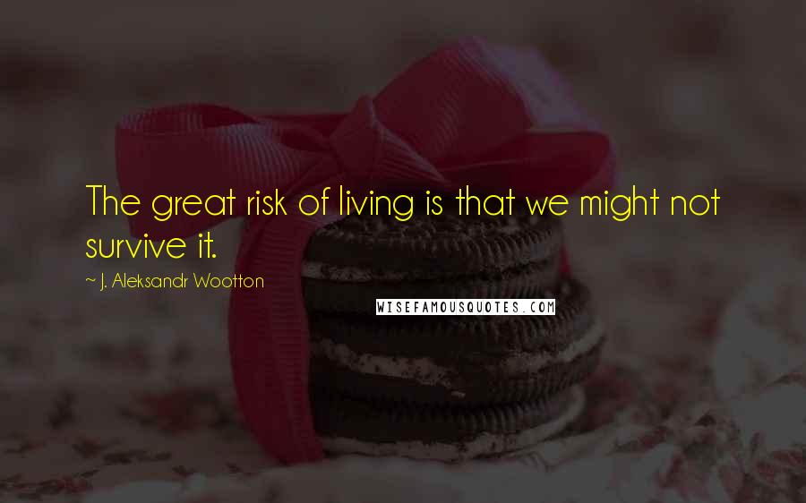 J. Aleksandr Wootton Quotes: The great risk of living is that we might not survive it.