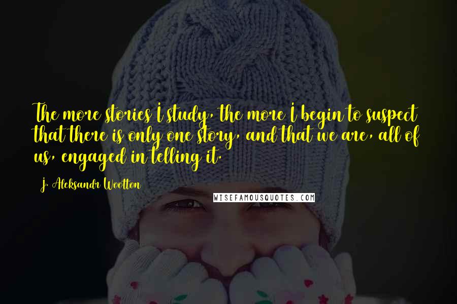 J. Aleksandr Wootton Quotes: The more stories I study, the more I begin to suspect that there is only one story, and that we are, all of us, engaged in telling it.