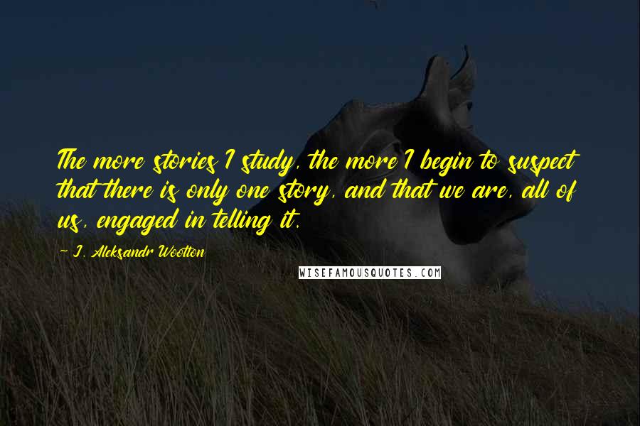 J. Aleksandr Wootton Quotes: The more stories I study, the more I begin to suspect that there is only one story, and that we are, all of us, engaged in telling it.