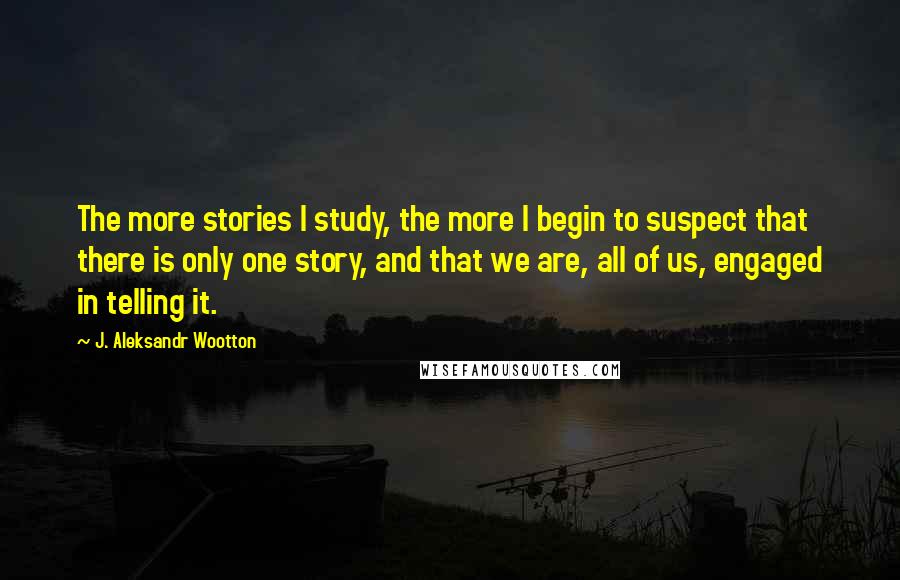 J. Aleksandr Wootton Quotes: The more stories I study, the more I begin to suspect that there is only one story, and that we are, all of us, engaged in telling it.