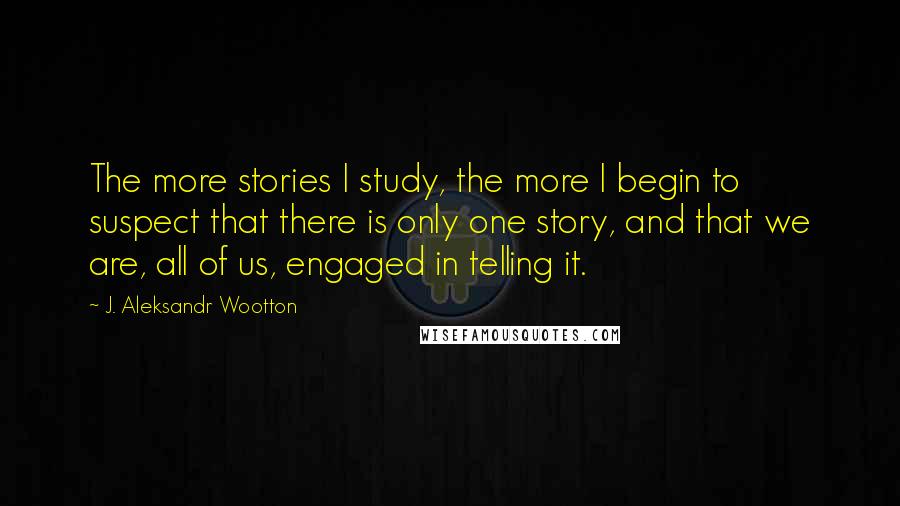 J. Aleksandr Wootton Quotes: The more stories I study, the more I begin to suspect that there is only one story, and that we are, all of us, engaged in telling it.