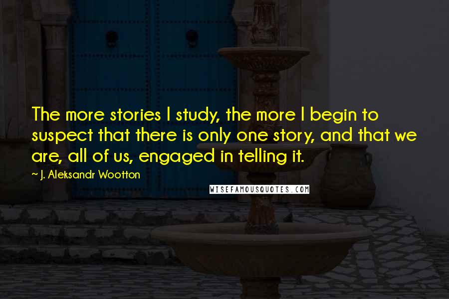 J. Aleksandr Wootton Quotes: The more stories I study, the more I begin to suspect that there is only one story, and that we are, all of us, engaged in telling it.