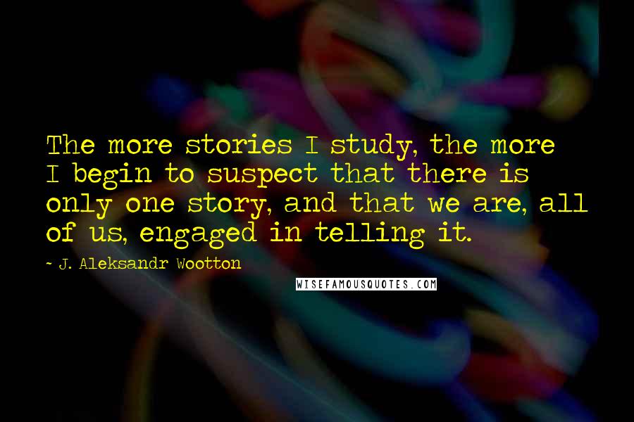 J. Aleksandr Wootton Quotes: The more stories I study, the more I begin to suspect that there is only one story, and that we are, all of us, engaged in telling it.