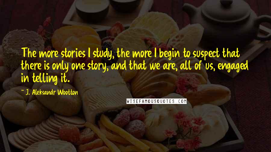 J. Aleksandr Wootton Quotes: The more stories I study, the more I begin to suspect that there is only one story, and that we are, all of us, engaged in telling it.