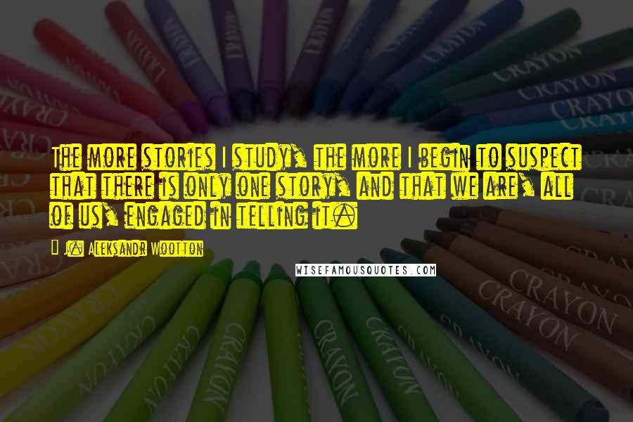 J. Aleksandr Wootton Quotes: The more stories I study, the more I begin to suspect that there is only one story, and that we are, all of us, engaged in telling it.