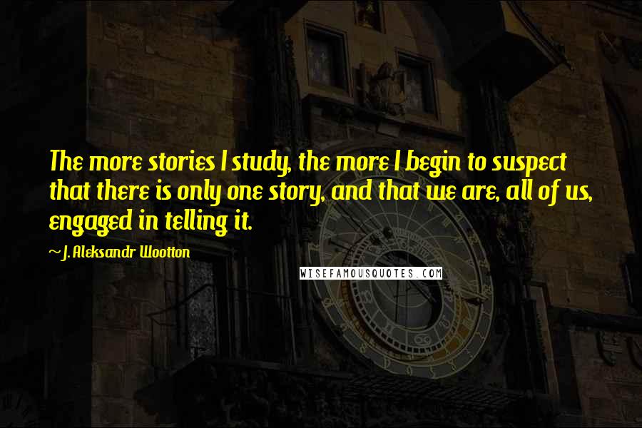 J. Aleksandr Wootton Quotes: The more stories I study, the more I begin to suspect that there is only one story, and that we are, all of us, engaged in telling it.