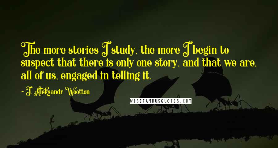 J. Aleksandr Wootton Quotes: The more stories I study, the more I begin to suspect that there is only one story, and that we are, all of us, engaged in telling it.