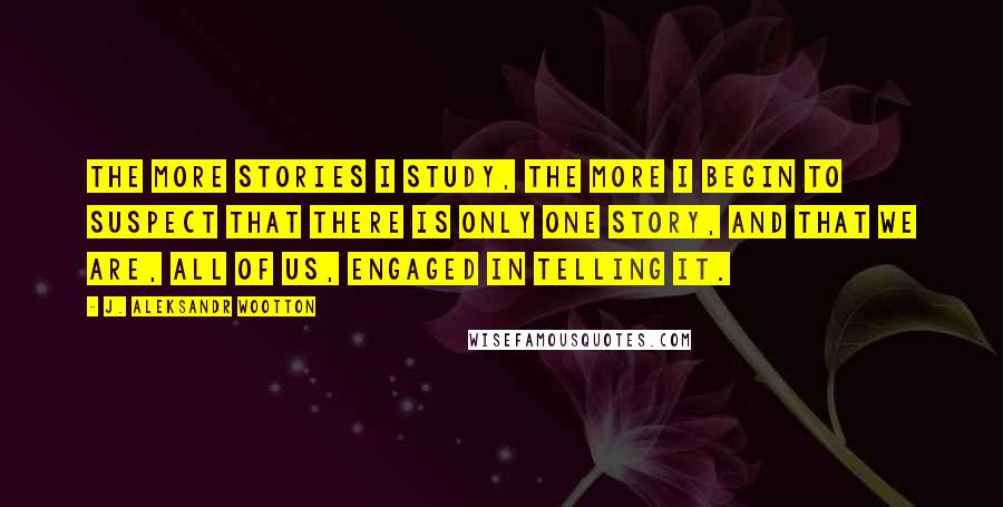 J. Aleksandr Wootton Quotes: The more stories I study, the more I begin to suspect that there is only one story, and that we are, all of us, engaged in telling it.