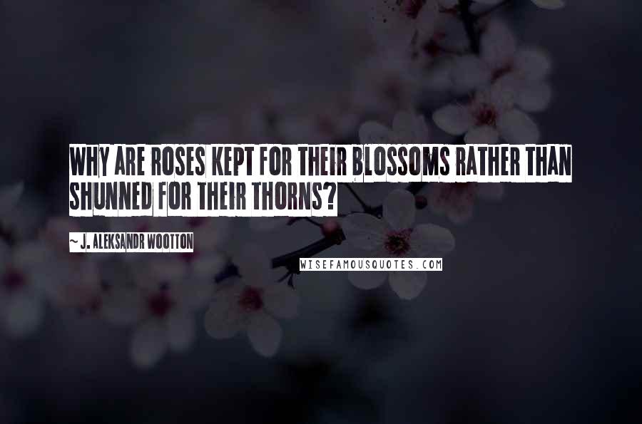 J. Aleksandr Wootton Quotes: Why are roses kept for their blossoms rather than shunned for their thorns?