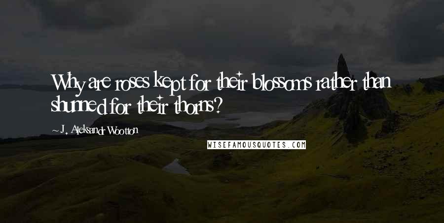 J. Aleksandr Wootton Quotes: Why are roses kept for their blossoms rather than shunned for their thorns?