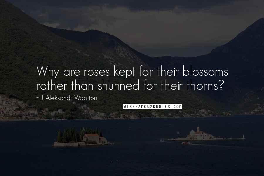 J. Aleksandr Wootton Quotes: Why are roses kept for their blossoms rather than shunned for their thorns?