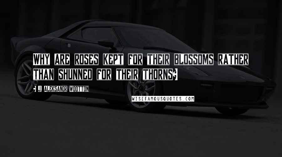 J. Aleksandr Wootton Quotes: Why are roses kept for their blossoms rather than shunned for their thorns?