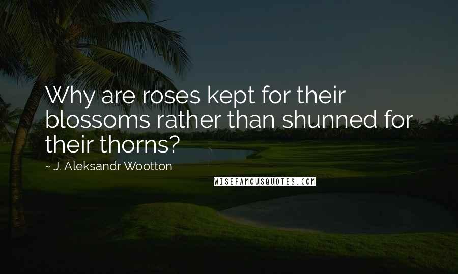 J. Aleksandr Wootton Quotes: Why are roses kept for their blossoms rather than shunned for their thorns?