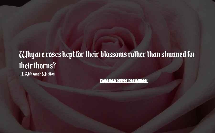 J. Aleksandr Wootton Quotes: Why are roses kept for their blossoms rather than shunned for their thorns?