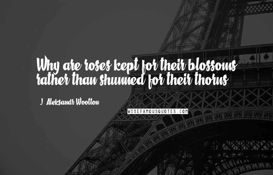 J. Aleksandr Wootton Quotes: Why are roses kept for their blossoms rather than shunned for their thorns?