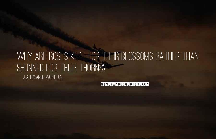 J. Aleksandr Wootton Quotes: Why are roses kept for their blossoms rather than shunned for their thorns?