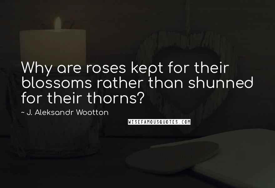 J. Aleksandr Wootton Quotes: Why are roses kept for their blossoms rather than shunned for their thorns?