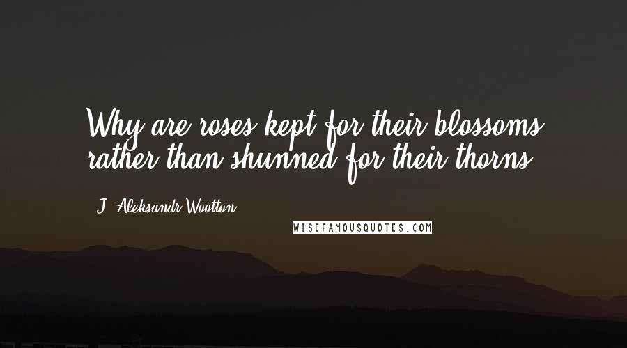 J. Aleksandr Wootton Quotes: Why are roses kept for their blossoms rather than shunned for their thorns?